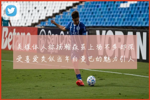 美媒体人称杨瀚森虽上场不多却深受喜爱类似当年白曼巴的魅力引人瞩目
