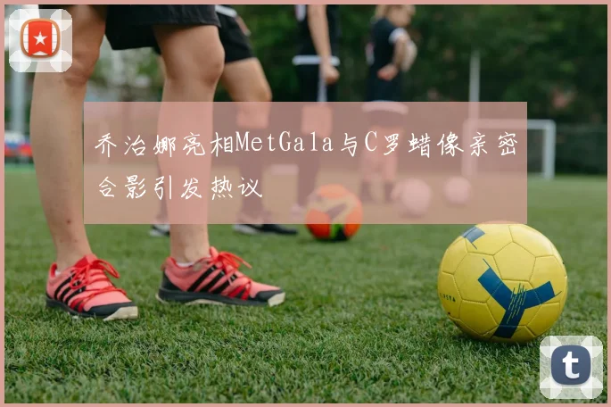 乔治娜亮相MetGala与C罗蜡像亲密合影引发热议