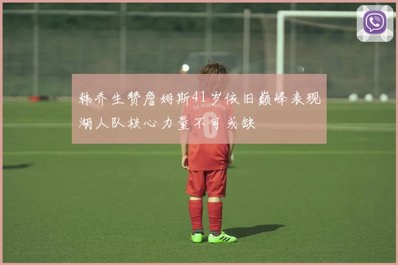 韩乔生赞詹姆斯41岁依旧巅峰表现湖人队核心力量不可或缺