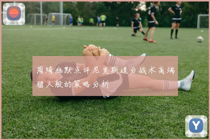 周琦幽默点评尼克斯追分战术高端猎人般的策略分析