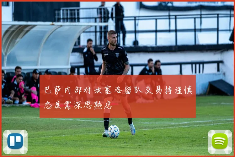 巴萨内部对坎塞洛留队交易持谨慎态度需深思熟虑