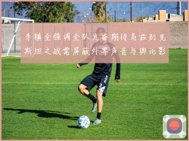 李镇全强调全队亢奋期待乌兹别克斯坦之战需屏蔽外界声音与舆论影响