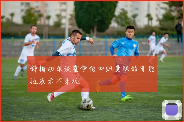 舒梅切尔谈霍伊伦回归曼联的可能性表示不乐观