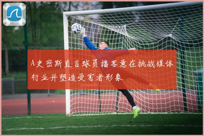 A史密斯直言球员播客意在挑战媒体行业并塑造受害者形象