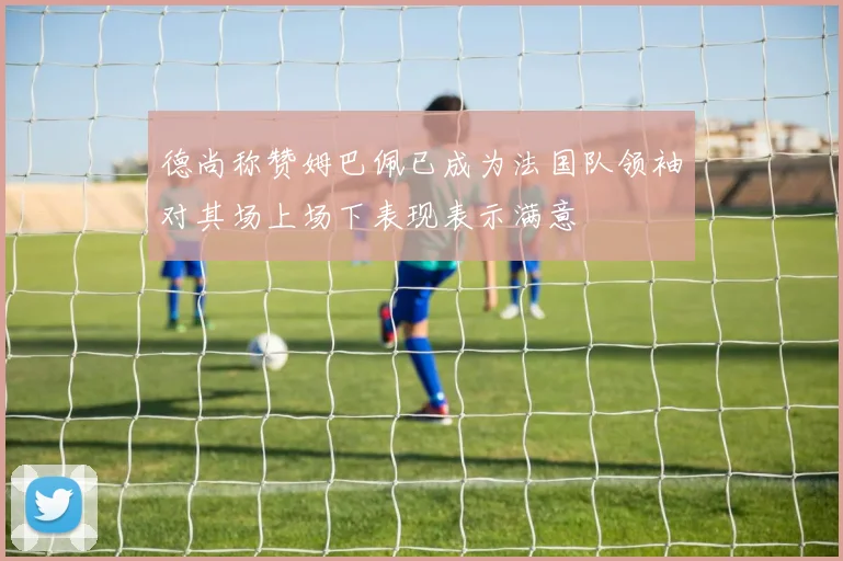 德尚称赞姆巴佩已成为法国队领袖对其场上场下表现表示满意