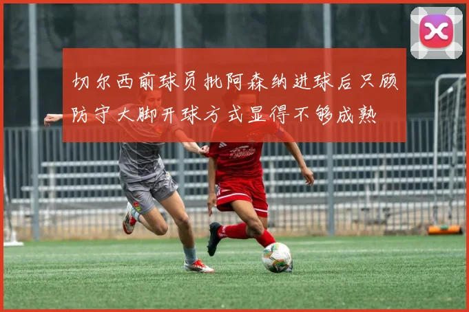 切尔西前球员批阿森纳进球后只顾防守大脚开球方式显得不够成熟