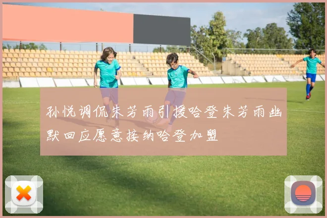 孙悦调侃朱芳雨引援哈登朱芳雨幽默回应愿意接纳哈登加盟
