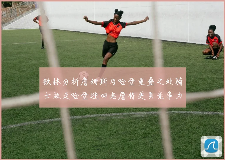 铁林分析詹姆斯与哈登重叠之处骑士放走哈登迎回老詹将更具竞争力