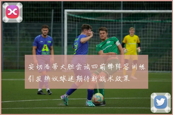 安切洛蒂大胆尝试四前锋阵容训练引发热议球迷期待新战术效果