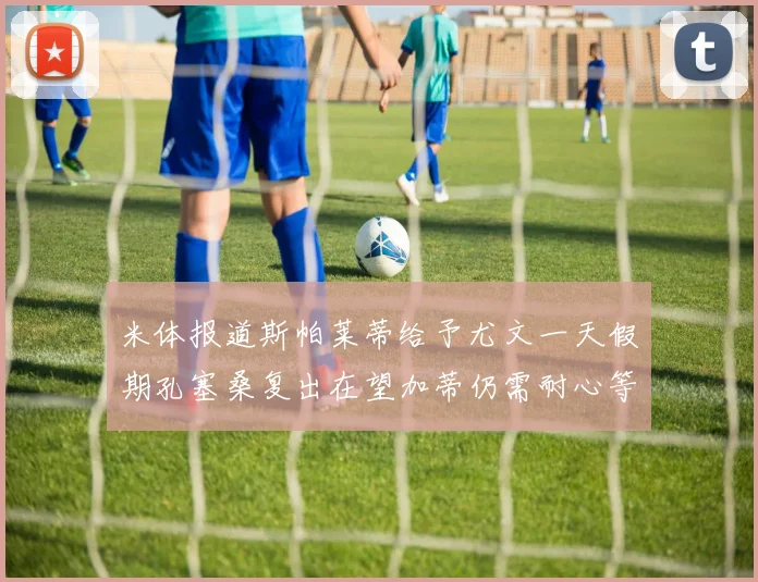 米体报道斯帕莱蒂给予尤文一天假期孔塞桑复出在望加蒂仍需耐心等待