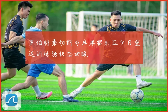 罗伯特桑切斯与库库雷利亚今日重返训练场状态回暖
