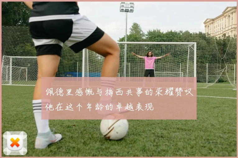 佩德里感慨与梅西共事的荣耀赞叹他在这个年龄的卓越表现