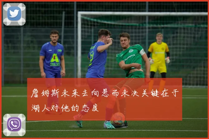 詹姆斯未来去向悬而未决关键在于湖人对他的态度