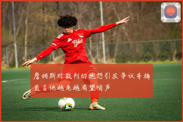 詹姆斯对裁判的抱怨引发争议夸梅直言他越老越渴望哨声