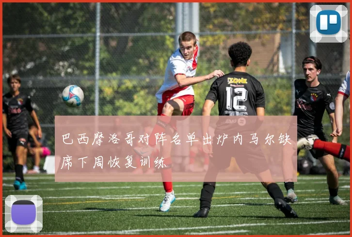 巴西摩洛哥对阵名单出炉内马尔缺席下周恢复训练