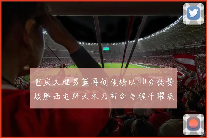 重庆文理男篮再创佳绩以40分优势战胜西电科大木乃布合与程千曜表现出色