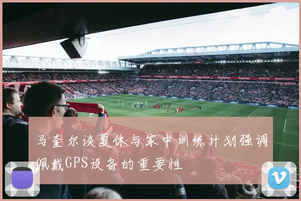 马奎尔谈夏休与家中训练计划强调佩戴GPS设备的重要性