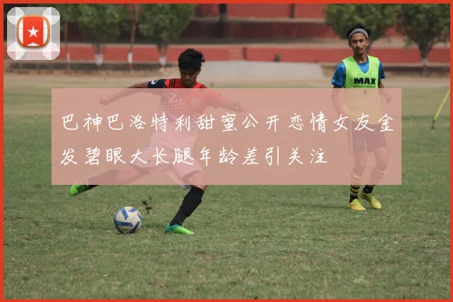 巴神巴洛特利甜蜜公开恋情女友金发碧眼大长腿年龄差引关注