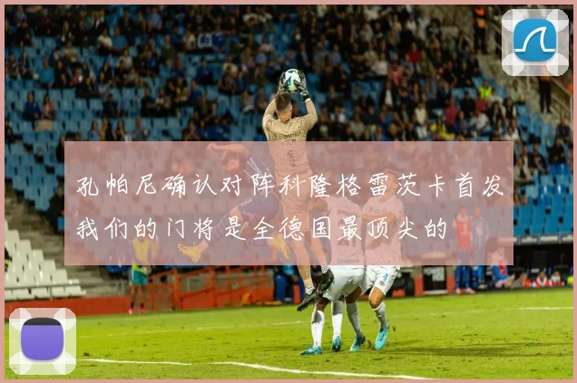 孔帕尼确认对阵科隆格雷茨卡首发我们的门将是全德国最顶尖的