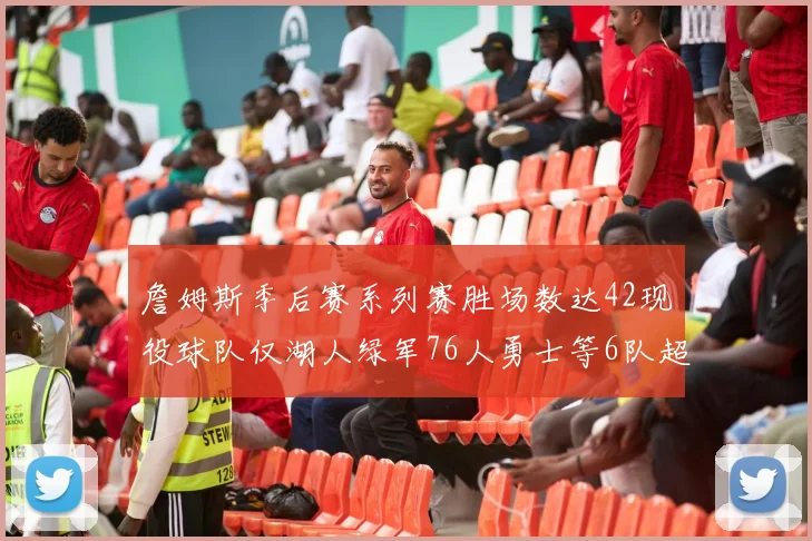 詹姆斯季后赛系列赛胜场数达42现役球队仅湖人绿军76人勇士等6队超越他
