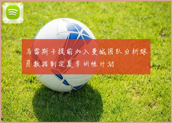 马雷斯卡提前加入曼城团队分析球员数据制定夏季训练计划
