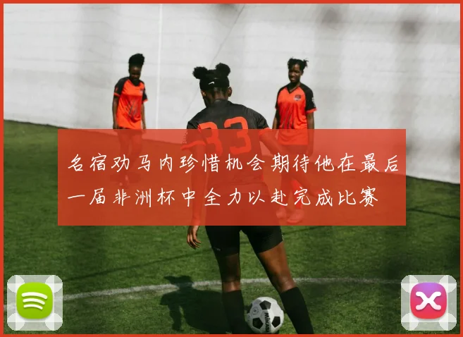 名宿劝马内珍惜机会期待他在最后一届非洲杯中全力以赴完成比赛