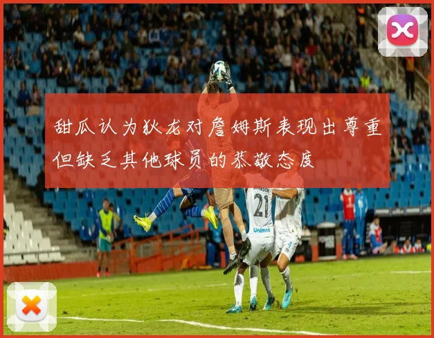 甜瓜认为狄龙对詹姆斯表现出尊重但缺乏其他球员的恭敬态度