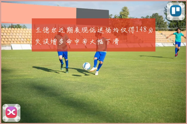 兰德尔近期表现低迷场均仅得148分失误增多命中率大幅下滑