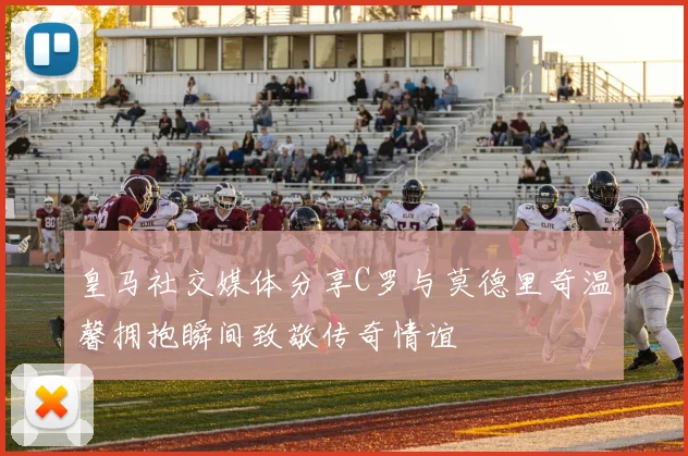 皇马社交媒体分享C罗与莫德里奇温馨拥抱瞬间致敬传奇情谊