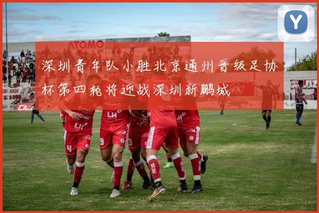 深圳青年队小胜北京通州晋级足协杯第四轮将迎战深圳新鹏城