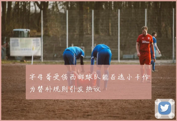字母哥受伤西部球队能否选小卡作为替补规则引发热议