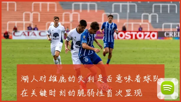 湖人对雄鹿的失利是否意味着球队在关键时刻的脆弱性首次显现