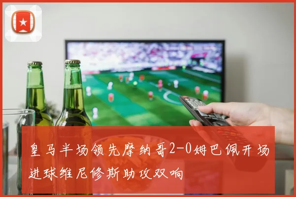 皇马半场领先摩纳哥2-0姆巴佩开场进球维尼修斯助攻双响