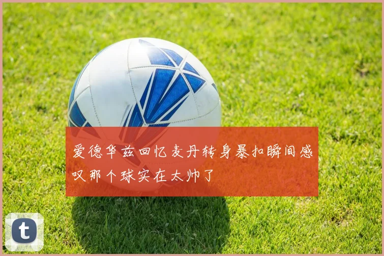 爱德华兹回忆麦丹转身暴扣瞬间感叹那个球实在太帅了